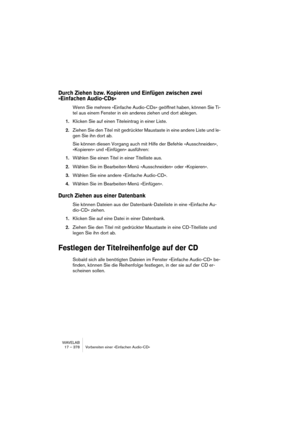 Page 378WAVELAB
17 – 378 Vorbereiten einer »Einfachen Audio-CD«
Durch Ziehen bzw. Kopieren und Einfügen zwischen zwei 
»Einfachen Audio-CDs«
Wenn Sie mehrere »Einfache Audio-CDs« geöffnet haben, können Sie Ti-
tel aus einem Fenster in ein anderes ziehen und dort ablegen.
1.Klicken Sie auf einen Titeleintrag in einer Liste. 
2.Ziehen Sie den Titel mit gedrückter Maustaste in eine andere Liste und le-
gen Sie ihn dort ab.
Sie können diesen Vorgang auch mit Hilfe der Befehle »Ausschneiden«, 
»Kopieren« und...