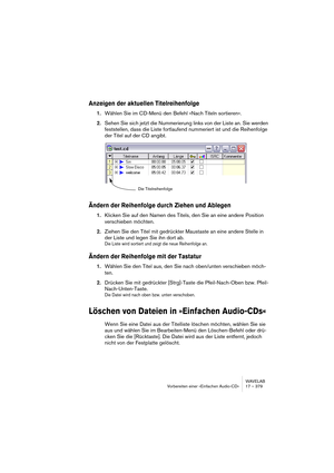 Page 379WAVELAB
Vorbereiten einer »Einfachen Audio-CD« 17 – 379
Anzeigen der aktuellen Titelreihenfolge
1.Wählen Sie im CD-Menü den Befehl »Nach Titeln sortieren«.
2.Sehen Sie sich jetzt die Nummerierung links von der Liste an. Sie werden 
feststellen, dass die Liste fortlaufend nummeriert ist und die Reihenfolge 
der Titel auf der CD angibt.
Ändern der Reihenfolge durch Ziehen und Ablegen
1.Klicken Sie auf den Namen des Titels, den Sie an eine andere Position 
verschieben möchten.
2.Ziehen Sie den Titel mit...