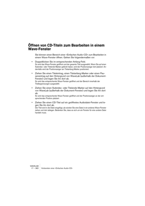 Page 382WAVELAB
17 – 382 Vorbereiten einer »Einfachen Audio-CD«
Öffnen von CD-Titeln zum Bearbeiten in einem 
Wave-Fenster
Sie können einen Bereich einer »Einfachen Audio-CD« zum Bearbeiten in 
einem Wave-Fenster öffnen. Gehen Sie folgendermaßen vor:
•Doppelklicken Sie im entsprechenden Anfang-Feld.
So wird das Wave-Fenster geöffnet und der gesamte Titel ausgewählt. Wenn Sie auf einen 
Subindex- oder Titelende-Marker geklickt haben, wird der Positionszeiger dort platziert. An-
dernfalls wird der Positionszeiger...