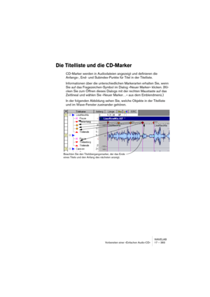 Page 383WAVELAB
Vorbereiten einer »Einfachen Audio-CD« 17 – 383
Die Titelliste und die CD-Marker
CD-Marker werden in Audiodateien angezeigt und definieren die 
Anfangs-, End- und Subindex-Punkte für Titel in der Titelliste.
Informationen über die unterschiedlichen Markerarten erhalten Sie, wenn 
Sie auf das Fragezeichen-Symbol im Dialog »Neuer Marker« klicken. (Kli-
cken Sie zum Öffnen dieses Dialogs mit der rechten Maustaste auf das 
Zeitlineal und wählen Sie »Neuer Marker…« aus dem Einblendmenü.)
In der...