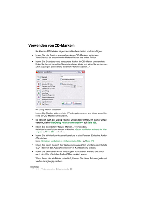 Page 384WAVELAB
17 – 384 Vorbereiten einer »Einfachen Audio-CD«
Verwenden von CD-Markern
Sie können CD-Marker folgendermaßen bearbeiten und hinzufügen:
•Indem Sie die Position von vorhandenen CD-Markern verändern.
Ziehen Sie dazu die entsprechenden Marker einfach an eine andere Position.
•Indem Sie Standard- und temporäre Marker in CD-Marker umwandeln.
Klicken Sie dazu mit der rechten Maustaste auf einen Marker und wählen Sie aus dem dar-
aufhin angezeigten Einblendmenü den Befehl »Marker bearbeiten…«.
Der...