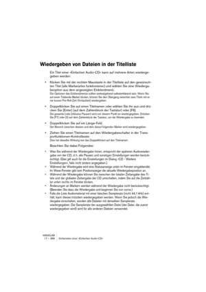 Page 388WAVELAB
17 – 388 Vorbereiten einer »Einfachen Audio-CD«
Wiedergeben von Dateien in der Titelliste
Ein Titel einer »Einfachen Audio-CD« kann auf mehrere Arten wiederge-
geben werden:
•Klicken Sie mit der rechten Maustaste in der Titelliste auf den gewünsch-
ten Titel (alle Markerarten funktionieren) und wählen Sie eine Wiederga-
beoption aus dem angezeigten Einblendmenü.
Die Optionen des Einblendmenüs sollten weitestgehend selbsterklärend sein. Wenn Sie 
auf einen Titelende-Marker klicken, können Sie den...