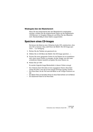 Page 389WAVELAB
Vorbereiten einer »Einfachen Audio-CD« 17 – 389
Wiedergabe über den Masterbereich
Wenn Sie das Audiomaterial über den Masterbereich wiedergeben 
möchten, schalten Sie die entsprechende Option auf der Registerkarte 
»CD-Brennen« im Vorgaben-Dialog ein und öffnen Sie den Masterbe-
reich. Standardmäßig ist diese Option ausgeschaltet.
Speichern eines CD-Images
Sie können die Arbeit an einer »Einfachen Audio-CD« unterbrechen, ohne 
eine CD zu brennen. Dazu steht Ihnen der Befehl »Als CD-Image spei-...