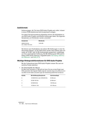 Page 396WAVELAB
18 – 396 Das Format »DVD-Audio«
Audioformate
Audiomontagen, die Teil eines DVD-Audio-Projekts sein sollen, müssen 
in einem PCM-Audioformat (nicht komprimiert) vorliegen.
Von dieser Grundvoraussetzung abgesehen können die Audiodateien ei-
nes DVD-Audio-Projekts verschiedene Auflösungen haben. Die folgenden 
Samplerates und Wortbreiten werden unterstützt
:
Sie können auch Audiodateien mit anderen Bit-Auflösungen in einer Au-
diomontage ablegen, auf der DVD-Audio werden diese Dateien aber ent-...