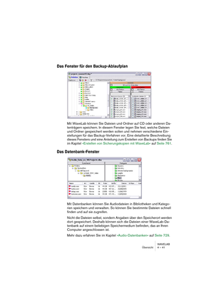 Page 41WAVELAB
Übersicht 4 – 41
Das Fenster für den Backup-Ablaufplan
Mit WaveLab können Sie Dateien und Ordner auf CD oder anderen Da-
tenträgern speichern. In diesem Fenster legen Sie fest, welche Dateien 
und Ordner gespeichert werden sollen und nehmen verschiedene Ein-
stellungen für das Backup-Verfahren vor. Eine detaillierte Beschreibung 
dieses Fensters und eine Anleitung zum Erstellen von Backups finden Sie 
im Kapitel »Erstellen von Sicherungskopien mit WaveLab« auf Seite 761.
Das Datenbank-Fenster
Mit...