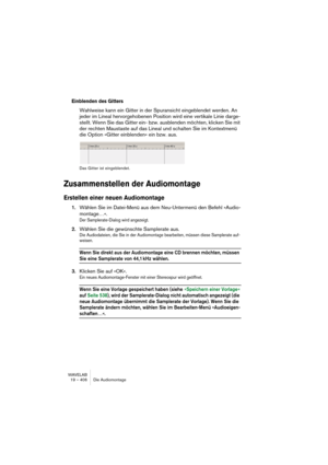 Page 406WAVELAB
19 – 406 Die Audiomontage
Einblenden des Gitters
Wahlweise kann ein Gitter in der Spuransicht eingeblendet werden. An 
jeder im Lineal hervorgehobenen Position wird eine vertikale Linie darge-
stellt. Wenn Sie das Gitter ein- bzw. ausblenden möchten, klicken Sie mit 
der rechten Maustaste auf das Lineal und schalten Sie im Kontextmenü 
die Option »Gitter einblenden« ein bzw. aus.
Das Gitter ist eingeblendet.
Zusammenstellen der Audiomontage
Erstellen einer neuen Audiomontage
1.Wählen Sie im...