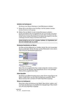 Page 410WAVELAB
19 – 410 Die Audiomontage
Aufteilen von Audiospuren
Sie können eine Stereo-Audiospur in zwei Monospuren aufteilen:
1.Klicken Sie auf die Spurnummer der Spur, die Sie aufteilen möchten.
Das Spur-Kontextmenü wird angezeigt.
2.Wählen Sie den Befehl »In zwei virtuelle Monospuren aufteilen«.
Die Spur wird aufgeteilt. Wenn die ausgewählte Spur leer ist, wird die Spur durch diesen 
Befehl gelöscht und durch zwei neue Monospuren ersetzt. Wenn sich Clips auf der Spur 
befinden, werden die beiden...