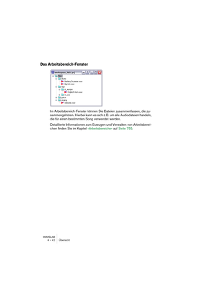 Page 42WAVELAB
4 – 42 Übersicht
Das Arbeitsbereich-Fenster
Im Arbeitsbereich-Fenster können Sie Dateien zusammenfassen, die zu-
sammengehören. Hierbei kann es sich z. B. um alle Audiodateien handeln, 
die für einen bestimmten Song verwendet werden.
Detaillierte Informationen zum Erzeugen und Verwalten von Arbeitsberei-
chen finden Sie im Kapitel »Arbeitsbereiche« auf Seite 755.  