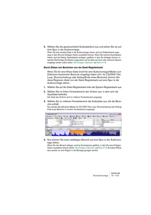 Page 413WAVELAB
Die Audiomontage 19 – 413
5.Wählen Sie die gewünschte(n) Audiodatei(en) aus und ziehen Sie sie auf 
eine Spur in der Audiomontage. 
Wenn Sie eine einzelne Datei in die Audiomontage ziehen, wird ein Einblendmenü ange-
zeigt, in dem Sie eine Einfügen-Option auswählen können. Wenn Sie mehrere Audiodateien 
ziehen, wird der Dialog »Audiodateien einfügen« geöffnet, in dem Sie festlegen können, in 
welcher Reihenfolge die Dateien angeordnet und ob diese auf einer oder mehreren Spuren 
eingefügt werden...