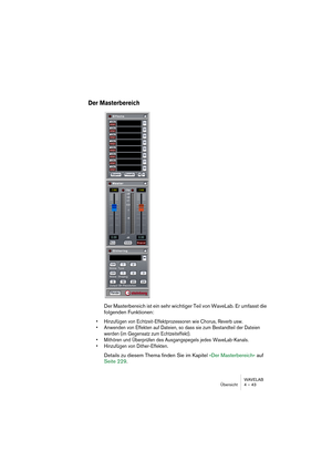 Page 43WAVELAB
Übersicht 4 – 43
Der Masterbereich
Der Masterbereich ist ein sehr wichtiger Teil von WaveLab. Er umfasst die 
folgenden Funktionen: 
• Hinzufügen von Echtzeit-Effektprozessoren wie Chorus, Reverb usw.
• Anwenden von Effekten auf Dateien, so dass sie zum Bestandteil der Dateien 
werden (im Gegensatz zum Echtzeiteffekt). 
• Mithören und Überprüfen des Ausgangspegels jedes  WaveLab-Kanals.
• Hinzufügen von Dither-Effekten.
Details zu diesem Thema finden Sie im Kapitel »Der Masterbereich« auf 
Seite...