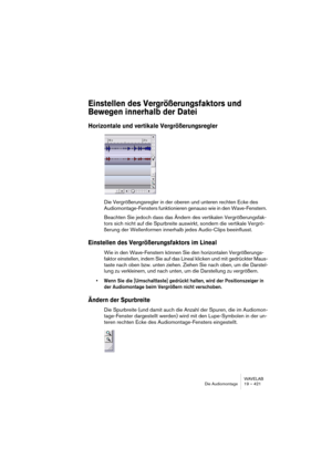 Page 421WAVELAB
Die Audiomontage 19 – 421
Einstellen des Vergrößerungsfaktors und 
Bewegen innerhalb der Datei
Horizontale und vertikale Vergrößerungsregler
Die Vergrößerungsregler in der oberen und unteren rechten Ecke des 
Audiomontage-Fensters funktionieren genauso wie in den Wave-Fenstern. 
Beachten Sie jedoch dass das Ändern des vertikalen Vergrößerungsfak-
tors sich nicht auf die Spurbreite auswirkt, sondern die vertikale Vergrö-
ßerung der Wellenformen innerhalb jedes Audio-Clips beeinflusst.
Einstellen...