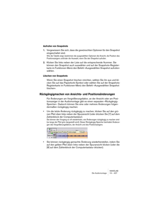 Page 427WAVELAB
Die Audiomontage 19 – 427
Aufrufen von Snapshots
1.Vergewissern Sie sich, dass die gewünschten Optionen für den Snapshot 
eingeschaltet sind.
Wie die Tabelle zeigt, bestimmen die ausgewählten Optionen die Ansicht, die Position des 
Positionszeigers und/oder die Auswahl, wenn Sie den Snapshot aufrufen.
2.Klicken Sie links neben der Liste auf die entsprechende Nummer. Sie 
können den Snapshot auch auswählen und auf der Snapshots-Register-
karte im Funktionen-Menü den Befehl »Ausgewählten Snapshot...