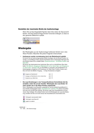 Page 428WAVELAB
19 – 428 Die Audiomontage
Darstellen der maximalen Breite der Audiomontage
Wenn Sie auf das Doppelpfeil-Symbol oben links neben der Spuransicht 
klicken, wird das Audiomontage-Fenster horizontal verlängert, so dass es 
den gesamten Bildschirm ausfüllt.
Wiedergabe
Die Wiedergabe aus der Audiomontage funktioniert ähnlich wie in den 
Wave-Fenstern. Beachten Sie jedoch folgende Unterschiede:
• Audiospuren werden normalerweise durch den Masterbereich geleitet.
So können Sie der Audiomontage globale...