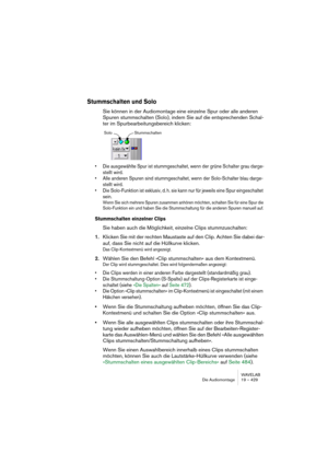 Page 429WAVELAB
Die Audiomontage 19 – 429
Stummschalten und Solo
Sie können in der Audiomontage eine einzelne Spur oder alle anderen 
Spuren stummschalten (Solo), indem Sie auf die entsprechenden Schal-
ter im Spurbearbeitungsbereich klicken:
• Die ausgewählte Spur ist stummgeschaltet, wenn der grüne Schalter grau darge-
stellt wird.
• Alle anderen Spuren sind stummgeschaltet, wenn der Solo-Schalter blau darge-
stellt wird.
• Die Solo-Funktion ist exklusiv, d. h. sie kann nur für jeweils eine Spur eingeschaltet...