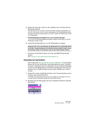 Page 433WAVELAB
Die Audiomontage 19 – 433
2.Klicken Sie links oder rechts von der vertikalen Linie und halten Sie die 
Maustaste gedrückt.
Wenn Sie links von der Linie klicken, wird die Audiodatei rückwärts wiedergegeben und 
wenn Sie rechts klicken, wird sie vorwärts wiedergegeben. Die Wiedergabegeschwindig-
keit hängt vom Abstand des Mauszeigers zur Linie ab. Je größer der Abstand, desto schnel-
ler die Wiedergabe.
• Die Wiedergabegeschwindigkeit wird in der Infozeile angezeigt.
»1.00« ist die normale...