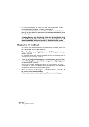 Page 434WAVELAB
19 – 434 Die Audiomontage
3.Klicken und ziehen Sie die Maus nach links oder nach rechts, um das 
Audiomaterial am »virtuellen Tonkopf« vorbeizuziehen.
Das Audiomaterial wird vorwärts (wenn Sie die Maus nach links ziehen) oder rückwärts 
(wenn Sie die Maus nach rechts ziehen) mit der Geschwindigkeit wiedergegeben, mit der 
Sie die Maus ziehen.
Vergessen Sie nicht, nach Beenden der Wiedergabe den Jog/Shuttle-Schal-
ter in der Transportfunktionen-Kontrollleiste auszuschalten (indem Sie auf 
den...