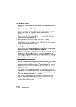 Page 436WAVELAB
19 – 436 Die Audiomontage
Der Aufnahme-Schalter
1.Wählen Sie eine Spur aus, indem Sie auf den Spurbearbeitungsbereich 
klicken.
2.Starten Sie gegebenenfalls die Wiedergabe.
3.Klicken Sie auf den Aufnahme-Schalter der Transportfunktionen-Kontroll-
leiste oder drücken Sie [x] auf dem Zahlenblock der Tastatur. 
Der Aufnahme-Dialog wird angezeigt.
4.Vergewissern Sie sich, dass die Option »Der ausgewählten Montage-
spur hinzufügen« eingeschaltet ist.
5.Fahren Sie fort wie bei der Aufnahme in den...