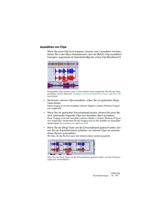 Page 441WAVELAB
Die Audiomontage 19 – 441
Auswählen von Clips
Wenn Sie einen Clip (zum Kopieren, Löschen usw.) auswählen möchten, 
klicken Sie in den Maus-Arbeitsbereich, dem der Befehl »Clip auswählen/
bewegen« zugewiesen ist (standardmäßig der untere Clip-Randbereich).
Ausgewählte Clips werden meist in einer anderen Farbe dargestellt. Wie Sie die Farbe 
auswählen, wird im Abschnitt »Festlegen von benutzerdefinierten Farben« auf Seite 787 
beschrieben.
•Sie können mehrere Clips auswählen, indem Sie mit...