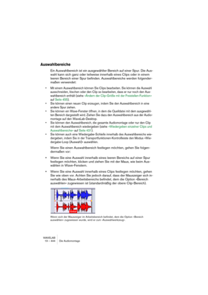 Page 444WAVELAB
19 – 444 Die Audiomontage
Auswahlbereiche
Ein Auswahlbereich ist ein ausgewählter Bereich auf einer Spur. Die Aus-
wahl kann sich ganz oder teilweise innerhalb eines Clips oder in einem 
leeren Bereich einer Spur befinden. Auswahlbereiche werden folgender-
maßen verwendet:
• Mit einem Auswahlbereich können Sie Clips bearbeiten. Sie können die Auswahl 
ausschneiden, löschen oder den Clip so bearbeiten, dass er nur noch den Aus-
wahlbereich enthält (siehe »Ändern der Clip-Größe mit der...