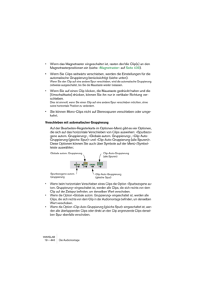 Page 446WAVELAB
19 – 446 Die Audiomontage
•Wenn das Magnetraster eingeschaltet ist, rasten der/die Clip(s) an den 
Magnetrasterpositionen ein (siehe »Magnetraster« auf Seite 439).
•Wenn Sie Clips seitwärts verschieben, werden die Einstellungen für die 
automatische Gruppierung berücksichtigt (siehe unten).
Wenn Sie den Clip auf eine andere Spur verschieben, wird die automatische Gruppierung 
zeitweise ausgeschaltet, bis Sie die Maustaste wieder loslassen.
•Wenn Sie auf einen Clip klicken, die Maustaste gedrückt...