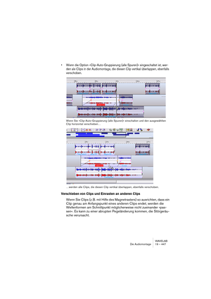 Page 447WAVELAB
Die Audiomontage 19 – 447
• Wenn die Option »Clip-Auto-Gruppierung (alle Spuren)« eingeschaltet ist, wer-
den ale Clips in der Audiomontage, die diesen Clip vertikal überlappen, ebenfalls 
verschoben.
Wenn Sie »Clip-Auto-Gruppierung (alle Spuren)« einschalten und den ausgewählten 
Clip horizontal verschieben…
…werden alle Clips, die diesen Clip vertikal überlappen, ebenfalls verschoben.
Verschieben von Clips und Einrasten an anderen Clips
Wenn Sie Clips (z. B. mit Hilfe des Magnetrasters) so...