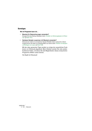 Page 46WAVELAB
4 – 46 Übersicht
Sonstiges
Wo im Programm kann ich…
• WaveLab für Datensicherungen verwenden?
Erzeugen Sie einen Backup-Ablaufplan (siehe »Erstellen von Sicherungskopien mit Wave-
Lab« auf Seite 761).
• Hardware-Sampler zusammen mit  WaveLab verwenden?
WaveLab kann direkt mit verschiedenen Sampler-Modellen Daten austauschen. Diesen 
Vorgang können Sie direkt vom Sampling-Menü aus starten (siehe »Arbeiten mit Samplern 
und Erzeugen von Loops« auf Seite 703).
Mit den oben genannten Tipps werden nur...