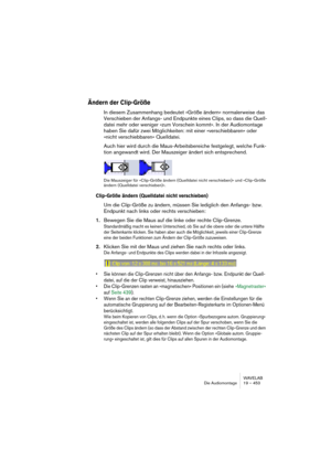 Page 453WAVELAB
Die Audiomontage 19 – 453
Ändern der Clip-Größe
In diesem Zusammenhang bedeutet »Größe ändern« normalerweise das 
Verschieben der Anfangs- und Endpunkte eines Clips, so dass die Quell-
datei mehr oder weniger »zum Vorschein kommt«. In der Audiomontage 
haben Sie dafür zwei Möglichkeiten: mit einer »verschiebbaren« oder 
»nicht verschiebbaren« Quelldatei. 
Auch hier wird durch die Maus-Arbeitsbereiche festgelegt, welche Funk-
tion angewandt wird. Der Mauszeiger ändert sich entsprechend.
Die...