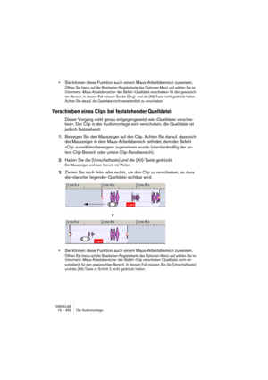 Page 456WAVELAB
19 – 456 Die Audiomontage
•Sie können diese Funktion auch einem Maus-Arbeitsbereich zuweisen. 
Öffnen Sie hierzu auf der Bearbeiten-Registerkarte das Optionen-Menü und wählen Sie im 
Untermenü »Maus-Arbeitsbereiche« den Befehl »Quelldatei verschieben« für den gewünsch-
ten Bereich. In diesem Fall müssen Sie die [Strg]- und die [Alt]-Taste nicht gedrückt halten. 
Achten Sie darauf, die Quelldatei nicht versehentlich zu verschieben.
Verschieben eines Clips bei feststehender Quelldatei
Dieser...