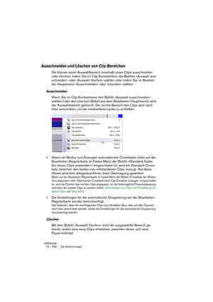 Page 458WAVELAB
19 – 458 Die Audiomontage
Ausschneiden und Löschen von Clip-Bereichen
Sie können einen Auswahlbereich innerhalb eines Clips ausschneiden 
oder löschen, indem Sie im Clip-Kontextmenü die Befehle »Auswahl aus-
schneiden« oder »Auswahl löschen« wählen oder indem Sie im Bearbei-
ten-Hauptmenü »Ausschneiden« oder »Löschen« wählen.
Ausschneiden
Wenn Sie im Clip-Kontextmenü den Befehl »Auswahl ausschneiden« 
wählen (oder den Löschen-Befehl aus dem Bearbeiten-Hauptmenü), wird 
der Auswahlbereich...