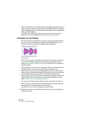 Page 460WAVELAB
19 – 460 Die Audiomontage
•Wenn Sie die Sperre für mehrere Clips gleichzeitig einschalten bzw. auf-
heben möchten, wählen Sie die Clips aus und wählen Sie auf der Bear-
beiten-Registerkarte im Auswählen-Menü den Befehl »Alle ausgewählten 
Clips sperren/freigeben«.
Um gesperrte Clips auszuwählen, ziehen Sie ein Auswahlrechteck auf (indem Sie die 
[Strg]-Taste und die [Umschalttaste] gedrückt halten und mit der Maus ziehen).
Verwenden von Cue-Punkten
Ein Cue-Punkt ist ein bestimmter zu einem Clip...