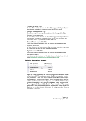 Page 465WAVELAB
Die Audiomontage 19 – 465
• Panorama des aktiven Clips
Mit dieser Option wird das Panorama des aktiven Clips angepasst. Die Option »Schritt+« 
verschiebt das Panorama nach links und die Option »Schritt-« nach rechts.
• Panorama aller ausgewählten Clips
Diese Option entspricht der vorigen Option, gilt jedoch für alle ausgewählten Clips.
• SurroundPan des aktiven Clips
Mit dieser Option wird das Panorama des aktiven Clips angepasst. Die Option »Schritt+« 
verschiebt das Panorama nach links und die...