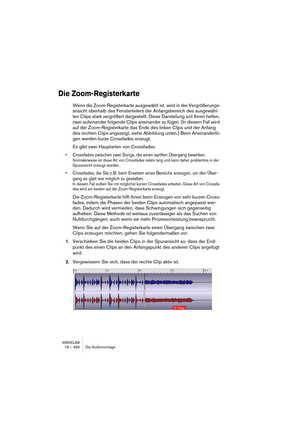 Page 466WAVELAB
19 – 466 Die Audiomontage
Die Zoom-Registerkarte
Wenn die Zoom-Registerkarte ausgewählt ist, wird in der Vergrößerungs-
ansicht oberhalb des Fensterteilers der Anfangsbereich des ausgewähl-
ten Clips stark vergrößert dargestellt. Diese Darstellung soll Ihnen helfen, 
zwei aufeinander folgende Clips aneinander zu fügen. (In diesem Fall wird 
auf der Zoom-Registerkarte das Ende des linken Clips und der Anfang 
des rechten Clips angezeigt, siehe Abbildung unten.) Beim Aneinanderfü-
gen werden kurze...