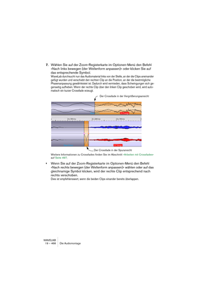 Page 468WAVELAB
19 – 468 Die Audiomontage
7.Wählen Sie auf der Zoom-Registerkarte im Optionen-Menü den Befehl 
»Nach links bewegen (der Wellenform anpassen)« oder klicken Sie auf 
das entsprechende Symbol.
WaveLab durchsucht nun das Audiomaterial links von der Stelle, an der die Clips aneinander 
gefügt wurden und verschiebt den rechten Clip an die Position, an der die bestmögliche 
Phasenanpassung gewährleistet ist. Dadurch wird vermieden, dass Schwingungen sich ge-
genseitig aufheben. Wenn der rechte Clip über...