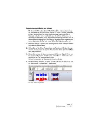 Page 471WAVELAB
Die Audiomontage 19 – 471
Neuanordnen durch Ziehen und Ablegen
Mit diesem Befehl haben Sie die Möglichkeit, Clips in der Audiomontage 
mit einer Methode neu anzuordnen, die Sie nur in der Clip-Liste anwenden 
können. Angenommen Sie haben die Wave-Datei »Welcome« (die in 
WaveLab enthalten ist) so bearbeitet, dass die Wörter »Welcome«, »to 
Steinberg’s« und »WaveLab« in drei verschiedenen Clips enthalten sind. In 
diesem Beispiel befinden sich alle Clips auf derselben Spur, was aber nicht...