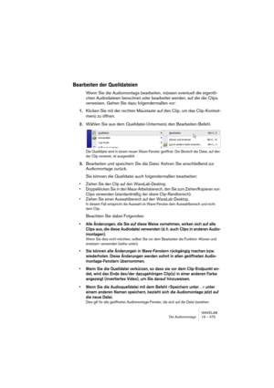 Page 475WAVELAB
Die Audiomontage 19 – 475
Bearbeiten der Quelldateien
Wenn Sie die Audiomontage bearbeiten, müssen eventuell die eigentli-
chen Audiodateien berechnet oder bearbeitet werden, auf die die Clips 
verweisen. Gehen Sie dazu folgendermaßen vor: 
1.Klicken Sie mit der rechten Maustaste auf den Clip, um das Clip-Kontext-
menü zu öffnen.
2.Wählen Sie aus dem Quelldatei-Untermenü den Bearbeiten-Befehl.
Die Quelldatei wird in einem neuen Wave-Fenster geöffnet. Der Bereich der Datei, auf den 
der Clip...