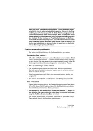 Page 477WAVELAB
Die Audiomontage 19 – 477
Wenn die Option »Gegebenenfalls bestehende Ordner verwenden« einge-
schaltet ist, wird die geklonte Audiodatei im gleichen Ordner wie die Origi-
naldatei gespeichert (vorausgesetzt, die Originaldatei wurde gespeichert). 
Dies ist allerdings nicht immer wünschenswert. Wenn Sie mit großen Audio-
dateien arbeiten und über zwei oder mehr Festplatten verfügen, sollte sich 
der »implizite« Ordner nicht auf der Festplatte befinden, auf der Sie Ihren 
normalen Audioordner...