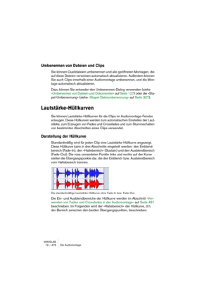 Page 478WAVELAB
19 – 478 Die Audiomontage
Umbenennen von Dateien und Clips
Sie können Quelldateien umbenennen und alle geöffneten Montagen, die 
auf diese Dateien verweisen automatisch aktualisieren. Außerdem können 
Sie auch Clips innerhalb einer Audiomontage umbenennen, und die Mon-
tage automatisch aktualisieren.
Dazu können Sie entweder den Umbenennen-Dialog verwenden (siehe 
»Umbenennen von Dateien und Dokumenten« auf Seite 127) oder die »Sta-
pel-Umbenennung« (siehe »Stapel-Dateiumbenennung« auf Seite...