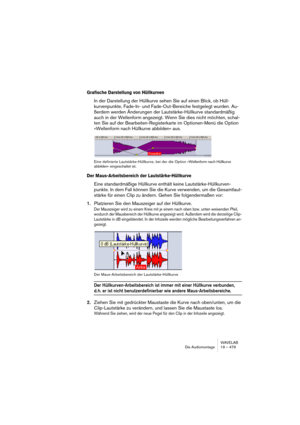 Page 479WAVELAB
Die Audiomontage 19 – 479
Grafische Darstellung von Hüllkurven
In der Darstellung der Hüllkurve sehen Sie auf einen Blick, ob Hüll-
kurvenpunkte, Fade-In- und Fade-Out-Bereiche festgelegt wurden. Au-
ßerdem werden Änderungen der Lautstärke-Hüllkurve standardmäßig 
auch in der Wellenform angezeigt. Wenn Sie dies nicht möchten, schal-
ten Sie auf der Bearbeiten-Registerkarte im Optionen-Menü die Option 
»Wellenform nach Hüllkurve abbilden« aus.
Eine definierte Lautstärke-Hüllkurve, bei der die...