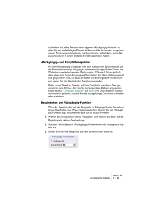 Page 49WAVELAB
Grundlegende Verfahren 5 – 49
Außerdem hat jedes Fenster einen eigenen »Rückgängig-Verlauf«, so 
dass Sie auf ein beliebiges Fenster klicken und die letzten dort vorgenom-
menen Änderungen rückgängig machen können, selbst dann, wenn Sie 
zwischendurch in einem anderen Fenster gearbeitet haben.
»Rückgängig« und Festplattenspeicher
Für viele Rückgängig-Vorgänge wird kein zusätzlicher Speicherplatz auf 
der Festplatte benötigt. Vorgänge, bei denen die eigentlichen Daten der 
Wellenform verändert...