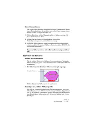 Page 481WAVELAB
Die Audiomontage 19 – 481
Mono-/Stereohüllkurven
Sie können zwei Lautstärke-Hüllkurven für Stereo-Clips anzeigen lassen, 
damit Sie die Lautstärke für den linken und rechten Kanal separat steuern 
können. Gehen Sie folgendermaßen vor:
1.Klicken Sie mit der rechten Maustaste auf eine Hüllkurve, um das Hüll-
kurve-Kontextmenü zu öffnen.
2.Wählen Sie den Befehl »In Stereohüllkurve umwandeln«. 
Für den Clip werden jetzt zwei Lautstärke-Hüllkurven angezeigt.
3.Wenn Sie diese Hüllkurven wieder in eine...