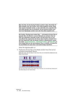 Page 488WAVELAB
19 – 488 Die Audiomontage
Wenn die Clips, die die Ducking-Funktion auslösen sollen, Abschnitte mit 
Stille enthalten, kann die Funktion nicht richtig ausgeführt werden. Diese 
Clips müssen bearbeitet werden, so dass jeder Satz einen separaten Clip 
ohne Stille darstellt. Dies ist erforderlich, da die Ducking-Funktion nicht 
durch den Signalpegel, sondern durch den Clip selbst ausgelöst wird.
Die Funktion »Ducking durch andere Spur…« wird jeweils auf einen Clip an-
gewandt. Wenn die Musik (in...