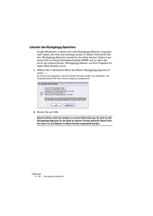 Page 50WAVELAB
5 – 50 Grundlegende Verfahren
Löschen des Rückgängig-Speichers
Es gibt Situationen, in denen sich viele Rückgängig-Aktionen »angesam-
melt« haben, die nicht mehr benötigt werden. In diesem Fall können Sie 
den »Rückgängig-Speicher« jeweils für eine Datei löschen. Dadurch ge-
winnen Sie ein wenig Arbeitsspeicherplatz (RAM) und vor allem den 
durch die entsprechenden »Rückgängig-Dateien« auf Ihrer Festplatte be-
legten Speicherplatz zurück.
1.Wählen Sie im Bearbeiten-Menü den Befehl...