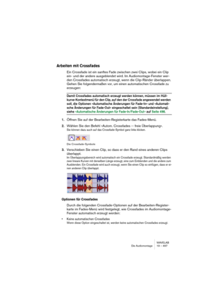 Page 497WAVELAB
Die Audiomontage 19 – 497
Arbeiten mit Crossfades
Ein Crossfade ist ein sanftes Fade zwischen zwei Clips, wobei ein Clip 
ein- und der andere ausgeblendet wird. Im Audiomontage-Fenster wer-
den Crossfades automatisch erzeugt, wenn die Clip-Ränder überlappen. 
Gehen Sie folgendermaßen vor, um einen automatischen Crossfade zu 
erzeugen:
Damit Crossfades automatisch erzeugt werden können, müssen im Hüll-
kurve-Kontextmenü für den Clip, auf den der Crossfade angewendet werden 
soll, die Optionen...