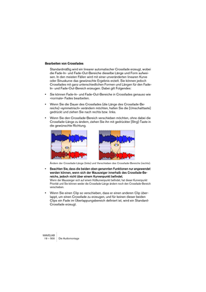 Page 500WAVELAB
19 – 500 Die Audiomontage
Bearbeiten von Crossfades
Standardmäßig wird ein linearer automatischer Crossfade erzeugt, wobei 
die Fade-In- und Fade-Out-Bereiche dieselbe Länge und Form aufwei-
sen. In den meisten Fällen wird mit einer unveränderten linearen Kurve 
oder Sinuskurve das gewünschte Ergebnis erzielt. Sie können jedoch 
Crossfades mit ganz unterschiedlichen Formen und Längen für den Fade-
In- und Fade-Out-Bereich erzeugen. Dabei gilt Folgendes:
•Sie können Fade-In- und Fade-Out-Bereiche...