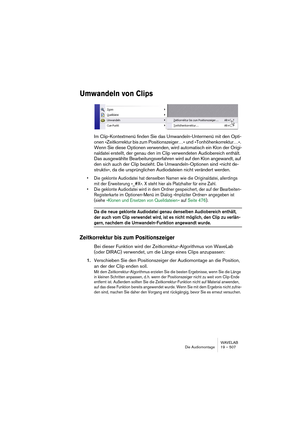 Page 507WAVELAB
Die Audiomontage 19 – 507
Umwandeln von Clips
Im Clip-Kontextmenü finden Sie das Umwandeln-Untermenü mit den Opti-
onen »Zeitkorrektur bis zum Positionszeiger…« und »Tonhöhenkorrektur…«. 
Wenn Sie diese Optionen verwenden, wird automatisch ein Klon der Origi-
naldatei erstellt, der genau den im Clip verwendeten Audiobereich enthält. 
Das ausgewählte Bearbeitungsverfahren wird auf den Klon angewandt, auf 
den sich auch der Clip bezieht. Die Umwandeln-Optionen sind »nicht de-
struktiv«, da die...