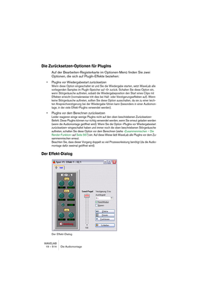 Page 514WAVELAB
19 – 514 Die Audiomontage
Die Zurücksetzen-Optionen für PlugIns
Auf der Bearbeiten-Registerkarte im Optionen-Menü finden Sie zwei 
Optionen, die sich auf PlugIn-Effekte beziehen:
• PlugIns vor Wiedergabestart zurücksetzen
Wenn diese Option eingeschaltet ist und Sie die Wiedergabe starten, setzt WaveLab alle 
vorliegenden Samples im PlugIn-Speicher auf »0« zurück. Schalten Sie diese Option ein, 
wenn Störgeräusche auftreten, sobald die Wiedergabeposition den Start eines Clips mit 
Effekten...