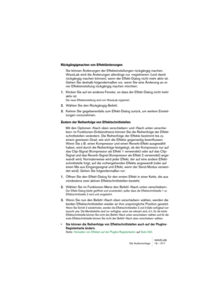 Page 517WAVELAB
Die Audiomontage 19 – 517
Rückgängigmachen von Effektänderungen
Sie können Änderungen der Effekteinstellungen rückgängig machen. 
WaveLab wird die Änderungen allerdings nur »registrieren« (und damit 
rückgängig machen können), wenn der Effekt-Dialog nicht mehr aktiv ist. 
Gehen Sie deshalb folgendermaßen vor, wenn Sie eine Änderung an ei-
ner Effekteinstellung rückgängig machen möchten:
1.Klicken Sie auf ein anderes Fenster, so dass der Effekt-Dialog nicht mehr 
aktiv ist.
Die neue...