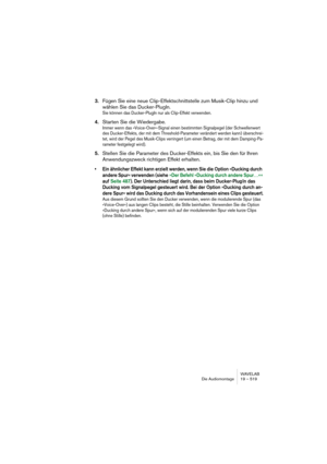 Page 519WAVELAB
Die Audiomontage 19 – 519
3.Fügen Sie eine neue Clip-Effektschnittstelle zum Musik-Clip hinzu und 
wählen Sie das Ducker-PlugIn.
Sie können das Ducker-PlugIn nur als Clip-Effekt verwenden.
4.Starten Sie die Wiedergabe.
Immer wenn das »Voice-Over«-Signal einen bestimmten Signalpegel (der Schwellenwert 
des Ducker-Effekts, der mit dem Threshold-Parameter verändert werden kann) überschrei-
tet, wird der Pegel des Musik-Clips verringert (um einen Betrag, der mit dem Damping-Pa-
rameter festgelegt...