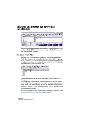 Page 520WAVELAB
19 – 520 Die Audiomontage
Verwalten von Effekten auf der PlugIns-
Registerkarte
Auf der PlugIns-Registerkarte können Sie die in einer Audiomontage ver-
wendeten PlugIn-Effekte anzeigen und verwalten. Die Registerkarte ist in 
zwei Fensterflächen aufgeteilt:
Die rechte Fensterfläche
•Rechts auf der PlugIn-Registerkarte werden alle derzeit verwendeten 
PlugIn-Schnittstellen der aktiven Spur bzw. des aktiven Clips angezeigt.
Mit den Schaltern »C« und »T« auf der Menü/Symbolleiste oder den...