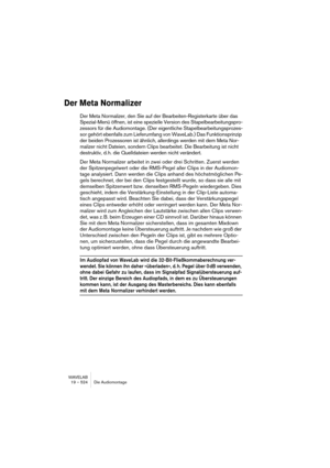 Page 524WAVELAB
19 – 524 Die Audiomontage
Der Meta Normalizer
Der Meta Normalizer, den Sie auf der Bearbeiten-Registerkarte über das 
Spezial-Menü öffnen, ist eine spezielle Version des Stapelbearbeitungspro-
zessors für die Audiomontage. (Der eigentliche Stapelbearbeitungsprozes-
sor gehört ebenfalls zum Lieferumfang von WaveLab.) Das Funktionsprinzip 
der beiden Prozessoren ist ähnlich, allerdings werden mit dem Meta Nor-
malizer nicht Dateien, sondern Clips bearbeitet. Die Bearbeitung ist nicht 
destruktiv,...